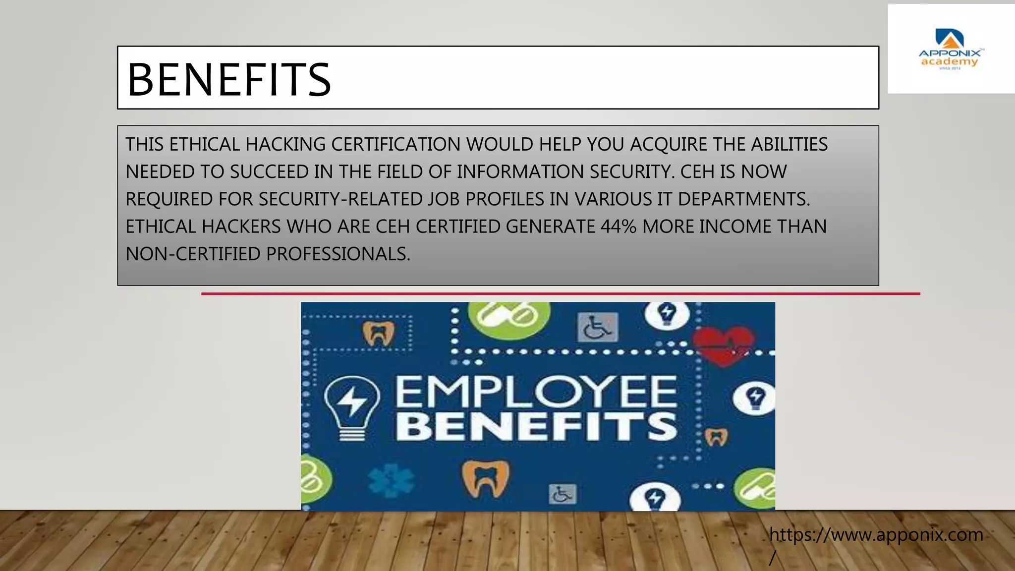BENEFITS
THIS ETHICAL HACKING CERTIFICATION WOULD HELP YOU ACQUIRE THE ABILITIES
NEEDED TO SUCCEED IN THE FIELD OF INFORMATION SECURITY. CEH IS NOW
REQUIRED FOR SECURITY-RELATED JOB PROFILES IN VARIOUS IT DEPARTMENTS.
ETHICAL HACKERS WHO ARE CEH CERTIFIED GENERATE 44% MORE INCOME THAN
NON-CERTIFIED PROFESSIONALS.
https://www.apponix.com
/
 