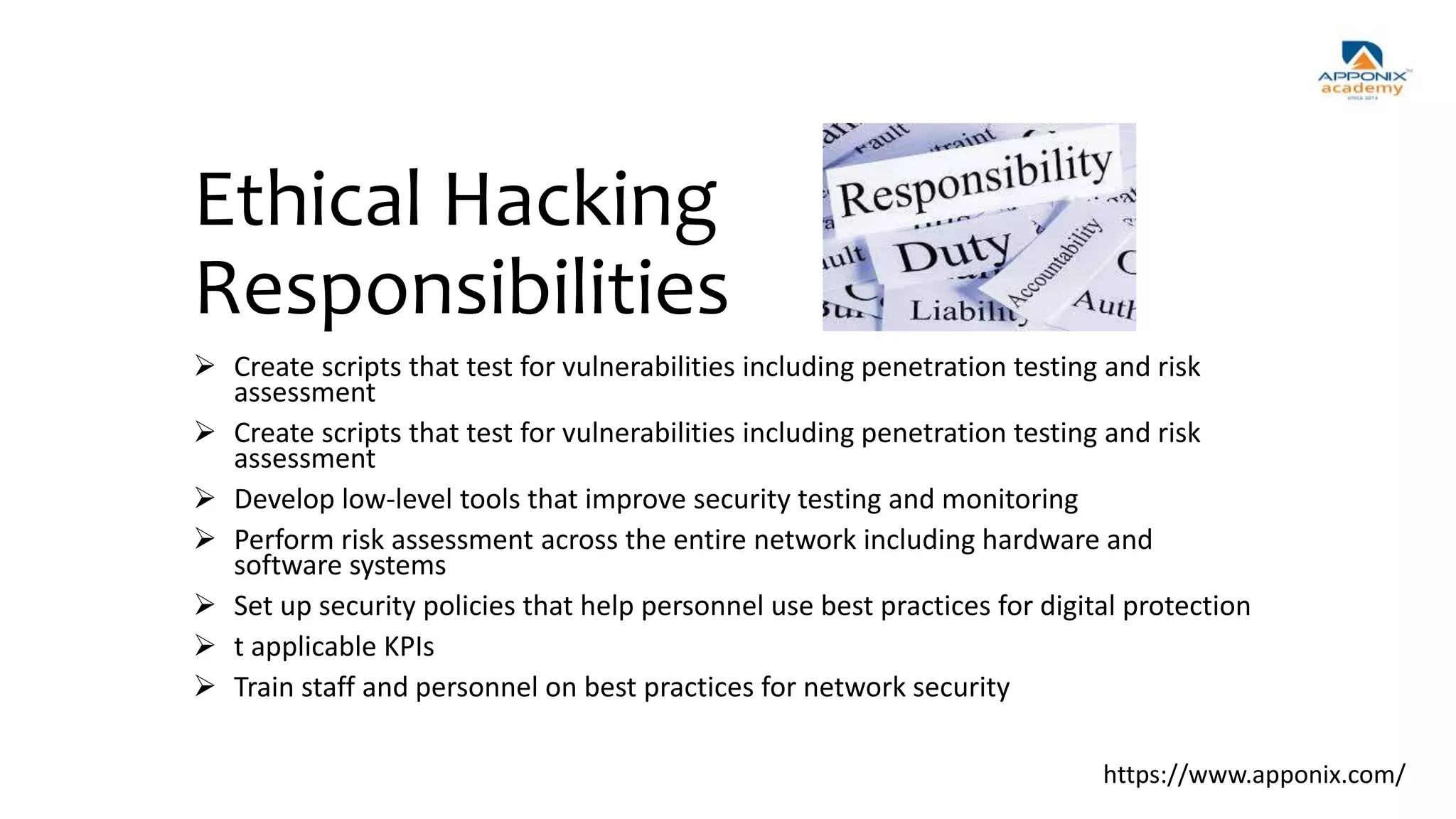 Ethical Hacking
Responsibilities
 Create scripts that test for vulnerabilities including penetration testing and risk
assessment
 Create scripts that test for vulnerabilities including penetration testing and risk
assessment
 Develop low-level tools that improve security testing and monitoring
 Perform risk assessment across the entire network including hardware and
software systems
 Set up security policies that help personnel use best practices for digital protection
 t applicable KPIs
 Train staff and personnel on best practices for network security
https://www.apponix.com/
 