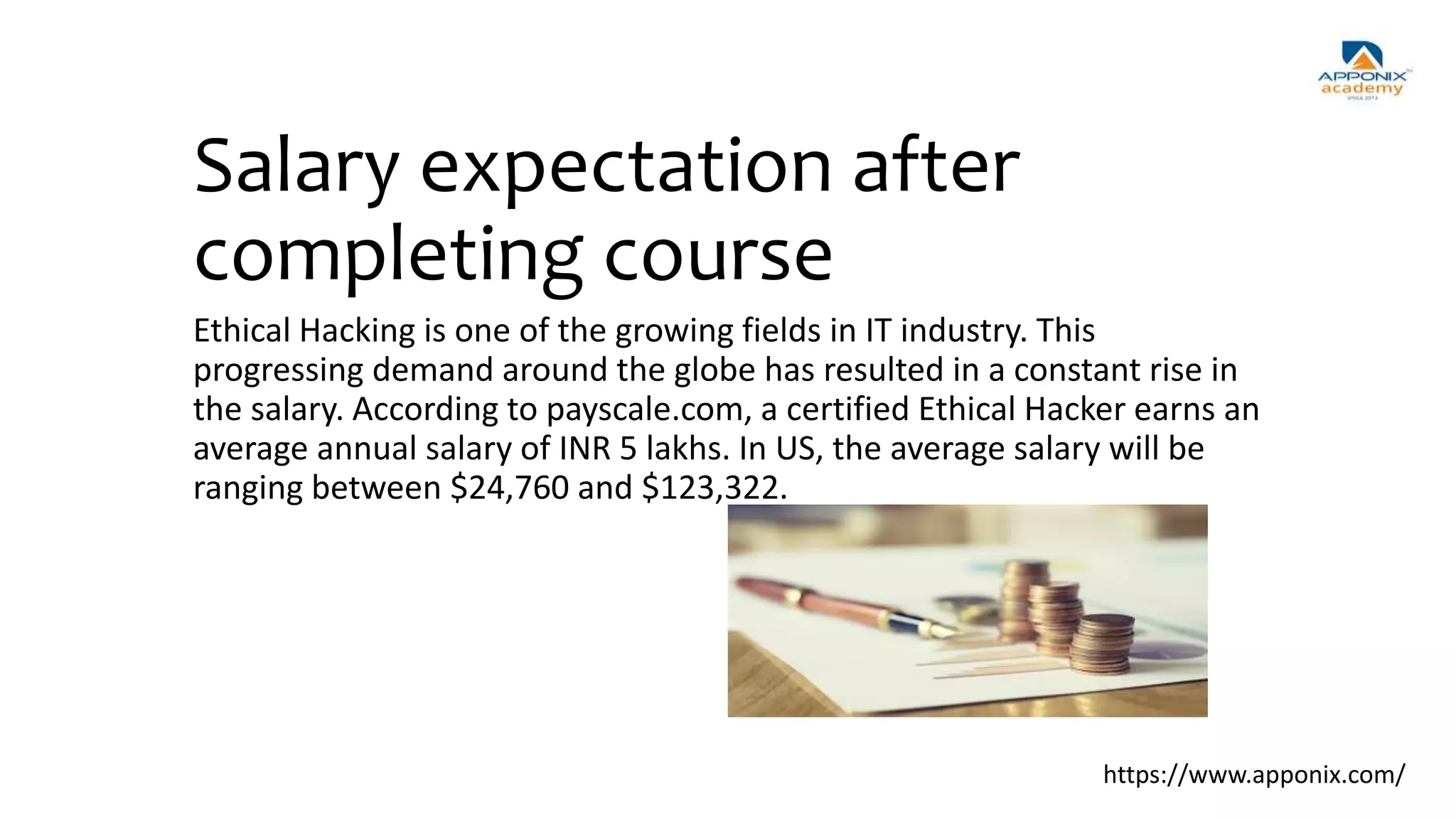 Salary expectation after
completing course
Ethical Hacking is one of the growing fields in IT industry. This
progressing demand around the globe has resulted in a constant rise in
the salary. According to payscale.com, a certified Ethical Hacker earns an
average annual salary of INR 5 lakhs. In US, the average salary will be
ranging between $24,760 and $123,322.
https://www.apponix.com/
 