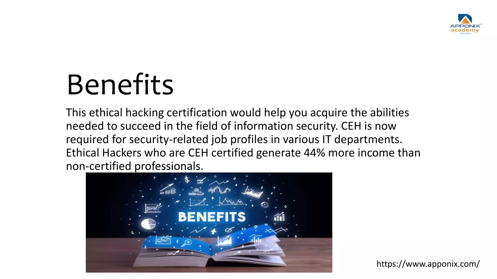Benefits
This ethical hacking certification would help you acquire the abilities
needed to succeed in the field of information security. CEH is now
required for security-related job profiles in various IT departments.
Ethical Hackers who are CEH certified generate 44% more income than
non-certified professionals.
https://www.apponix.com/
 