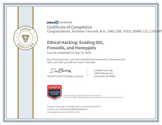 Certificate of Completion
Congratulations, Nicholas Tancredi, M.A., CMO, CBE, P2CO, DSMO, CCI, C/OSINT
Ethical Hacking: Evading IDS,
Firewalls, and Honeypots
Course completed on Sep 14, 2020
By continuing to learn, you have expanded your perspective, sharpened your
skills, and made yourself even more in demand.
Head of Content Strategy, Learning
LinkedIn Learning
1000 W Maude Ave
Sunnyvale, CA 94085
Program: Computing Technology Industry Association (CompTIA®)
Certificate No: Ad6fhRt2pDiPpMXB8YKX8PWOI4Pp
Continuing Education Units (CEUs): 2.00
The CompTIA logo is a registered trademark of CompTIA, Inc.
This course is valid for continuing education units toward A+, Network+, Security+, and Cloud+.
 