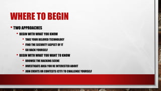 WHERE TO BEGIN
•TWO APPROACHES
• BEGIN WITH WHAT YOU KNOW
• TAKE YOUR BELOVED TECHNOLOGY
• FIND THE SECURITY ASPECT OF IT
• GO HACK YOURSELF
• BEGIN WITH WHAT YOU WANT TO KNOW
• BROWSE THE HACKING SCENE
• INVESTIGATE AREA YOU RE INTERESTED ABOUT
• JOIN EVENTS OR CONTESTS (CTF) TO CHALLENGE YOURSELF
 