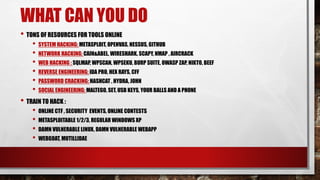 WHAT CAN YOU DO
• TONS OF RESOURCES FOR TOOLS ONLINE
• SYSTEM HACKING: METASPLOIT, OPENVAS, NESSUS, GITHUB
• NETWORK HACKING: CAIN&ABEL, WIRESHARK, SCAPY, NMAP , AIRCRACK
• WEB HACKING : SQLMAP, WPSCAN, WPSEKU, BURP SUITE, OWASP ZAP, NIKTO, BEEF
• REVERSE ENGINEERING: IDA PRO, HEX RAYS, CFF
• PASSWORD CRACKING: HASHCAT , HYDRA, JOHN
• SOCIAL ENGINEERING: MALTEGO, SET, USB KEYS, YOUR BALLS AND A PHONE
• TRAIN TO HACK :
• ONLINE CTF , SECURITY EVENTS, ONLINE CONTESTS
• METASPLOITABLE 1/2/3, REGULAR WINDOWS XP
• DAMN VULNERABLE LINUX, DAMN VULNERABLE WEBAPP
• WEBGOAT, MUTILLIDAE
 
