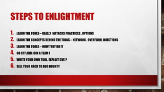 STEPS TO ENLIGHTMENT
1. LEARN THE TOOLS – REALLY ! ATTACKS PRACTICES , OPTIONS
2. LEARN THE CONCEPTS BEHIND THE TOOLS – NETWORK , OVERFLOW, INJECTIONS
3. LEARN THE TOOLS – HOW THEY DO IT
4. GO CTF AND JOIN A TEAM !
5. WRITE YOUR OWN TOOL, EXPLOIT CVE ?
6. SELL YOUR HACK TO BUG BOUNTY
 