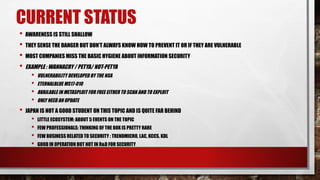 CURRENT STATUS
• AWARENESS IS STILL SHALLOW
• THEY SENSE THE DANGER BUT DON’T ALWAYS KNOW HOW TO PREVENT IT OR IF THEY ARE VULNERABLE
• MOST COMPANIES MISS THE BASIC HYGIENE ABOUT INFORMATION SECURITY
• EXAMPLE : WANNACRY / PETYA/ NOT-PETYA
• VULNERABILITY DEVELOPED BY THE NSA
• ETERNALBLUE MS17-010
• AVAILABLE IN METASPLOIT FOR FREE EITHER TO SCAN AND TO EXPLOIT
• ONLY NEED AN UPDATE
• JAPAN IS NOT A GOOD STUDENT ON THIS TOPIC AND IS QUITE FAR BEHIND
• LITTLE ECOSYSTEM: ABOUT 5 EVENTS ON THE TOPIC
• FEW PROFESSIONALS: THINKING OF THE BOX IS PRETTY RARE
• FEW BUSINESS RELATED TO SECURITY : TRENDMICRO, LAC, KCCS, KDL
• GOOD IN OPERATION BUT NOT IN R&D FOR SECURITY
 