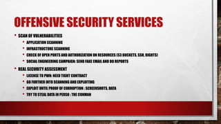 OFFENSIVE SECURITY SERVICES
• SCAN OF VULNERABILITIES
• APPLICATION SCANNING
• INFRASTRUCTURE SCANNING
• CHECK OF OPEN PORTS AND AUTHORIZATION ON RESOURCES (S3 BUCKETS, SSH, RIGHTS)
• SOCIAL ENGINEERING CAMPAIGN: SEND FAKE EMAIL AND DO REPORTS
• REAL SECURITY ASSESSMENT
• LICENSE TO PWN: NEED TIGHT CONTRACT
• GO FURTHER INTO SCANNING AND EXPLOITING
• EXPLOIT UNTIL PROOF OF CORRUPTION : SCREENSHOTS, DATA
• TRY TO STEAL DATA IN PERSO : THE CONMAN
 