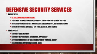 DEFENSIVE SECURITY SERVICES
• AWARENESS
• HTTPS://HAVEIBEENPWNED.COM/
• TEST THEIR DEFENSE: SEND PLACEBO VIRUS , SCAN OPEN PORTS FROM OUTSIDE
• PACKAGES VULNERABILITIES MAILING LIST : CVE COMES OUT , GET TAILORED EMAIL
• REVIEW OF CONFIGS ON TOOLS/ ENV : WAF, SECRETS, UNIX RIGHTS
• DEVELOPERS
• SECURITY CODE REVIEWS
• SECURITY DEPENDENCIES : BRAKEMAN , APPCANARY
• AUTOMATIC SCANNING OF VULNERABILITIES ON TEST ENV : VADDY
• CREATE CHECKLIST FOR DEVELOPERS : ASVS
 