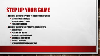 STEP UP YOUR GAME
• PROPOSE SECURITY OPTIONS TO YOUR CURRENT WORK
• SECURITY MAINTENANCES
• REGULAR SECURITY SCANS
• THREAT INTELLIGENCE
• PROPOSE SECURITY SOLUTIONS TO YOUR CLIENTS
• CODE REVIEWS
• PENETRATION TESTING
• REGULAR / REAL-TIME SCANS
• AWARENESS VERIFICATION
• INCIDENT HANDLING
• INTRODUCE TO SECURITY SOLUTIONS
 