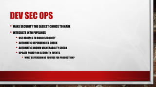 DEV SEC OPS
• MAKE SECURITY THE EASIEST CHOICE TO MAKE
• INTEGRATE INTO PIPELINES
• USE RECIPES TO BUILD SECURITY
• AUTOMATIC DEPENDENCIES CHECK
• AUTOMATIC KNOWN VULNERABILITY CHECK
• UPDATE POLICY ON SECURITY EVENTS
• WHAT OS VERSION DO YOU USE FOR PRODUCTION?
 