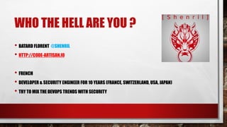 WHO THE HELL ARE YOU ?
• BATARD FLORENT @SHENRIL
• HTTP://CODE-ARTISAN.IO
• FRENCH
• DEVELOPER & SECURITY ENGINEER FOR 10 YEARS (FRANCE, SWITZERLAND, USA, JAPAN)
• TRY TO MIX THE DEVOPS TRENDS WITH SECURITY
 