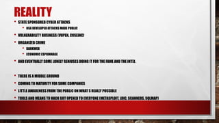 REALITY
• STATE SPONSORED CYBER ATTACKS
• NSA DEVELOPED ATTACKS MADE PUBLIC
• VULNERABILITY BUSINESS (VUPEN, COSEINC)
• ORGANIZED CRIME
• DARKWEB
• ECONOMIC ESPIONNAGE
• AND EVENTUALLY SOME LONELY GENIUSES DOING IT FOR THE FAME AND THE INTEL
• THERE IS A MIDDLE GROUND
• COMING TO MATURITY FOR SOME COMPANIES
• LITTLE AWARENESS FROM THE PUBLIC ON WHAT S REALLY POSSIBLE
• TOOLS AND MEANS TO HACK GOT OPENED TO EVERYONE (METASPLOIT, LOIC, SCANNERS, SQLMAP)
 