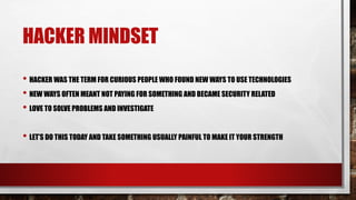 HACKER MINDSET
• HACKER WAS THE TERM FOR CURIOUS PEOPLE WHO FOUND NEW WAYS TO USE TECHNOLOGIES
• NEW WAYS OFTEN MEANT NOT PAYING FOR SOMETHING AND BECAME SECURITY RELATED
• LOVE TO SOLVE PROBLEMS AND INVESTIGATE
• LET’S DO THIS TODAY AND TAKE SOMETHING USUALLY PAINFUL TO MAKE IT YOUR STRENGTH
 