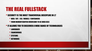 THE REAL FULLSTACK
•SECURITY IS THE MOST TRANSVERSAL DISCIPLINE IN I.T
• WEB / IOT / OS / MOBILE / CONTAINERS
• FROM MEMORY(BUFFER OVERFLOW) TO UI (WEB XSS)
•IT ALLOWS YOU TO DISCOVER A WIDE RANGE OF TECHNOLOGIES
• LANGUAGES
• FRAMEWORKS
• SYSTEMS
• NETWORKS
 
