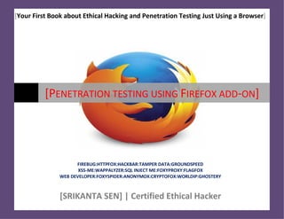 [Your First Book about Ethical Hacking and Penetration Testing Just Using a Browser]
[PENETRATION TESTING USING FIREFOX ADD-ON]
FIREBUG:HTTPFOX:HACKBAR:TAMPER DATA:GROUNDSPEED
XSS-ME:WAPPALYZER:SQL INJECT ME:FOXYPROXY:FLAGFOX
WEB DEVELOPER:FOXYSPIDER:ANONYMOX:CRYPTOFOX:WORLDIP:GHOSTERY
[SRIKANTA SEN] | Certified Ethical Hacker
 
