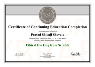 Certificate of Continuing Education Completion
This certificate is awarded to
Prasad Shivaji Shevate
for successfully completing the 6 CEU/CPE and 4 hour
training course provided by Cybrary in
Ethical Hacking from Scratch
03/11/2018
Date of Completion
C-1eec171a98-
ccce1af98
Certificate Number
Ralph P. Sita, CEO
Official Cybrary Certificate - C-1eec171a98-ccce1af98
 