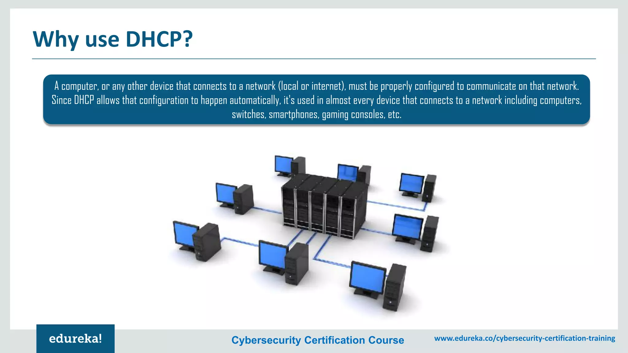 Cybersecurity Certification Course www.edureka.co/cybersecurity-certification-training
Why use DHCP?
A computer, or any other device that connects to a network (local or internet), must be properly configured to communicate on that network.
Since DHCP allows that configuration to happen automatically, it's used in almost every device that connects to a network including computers,
switches, smartphones, gaming consoles, etc.
 
