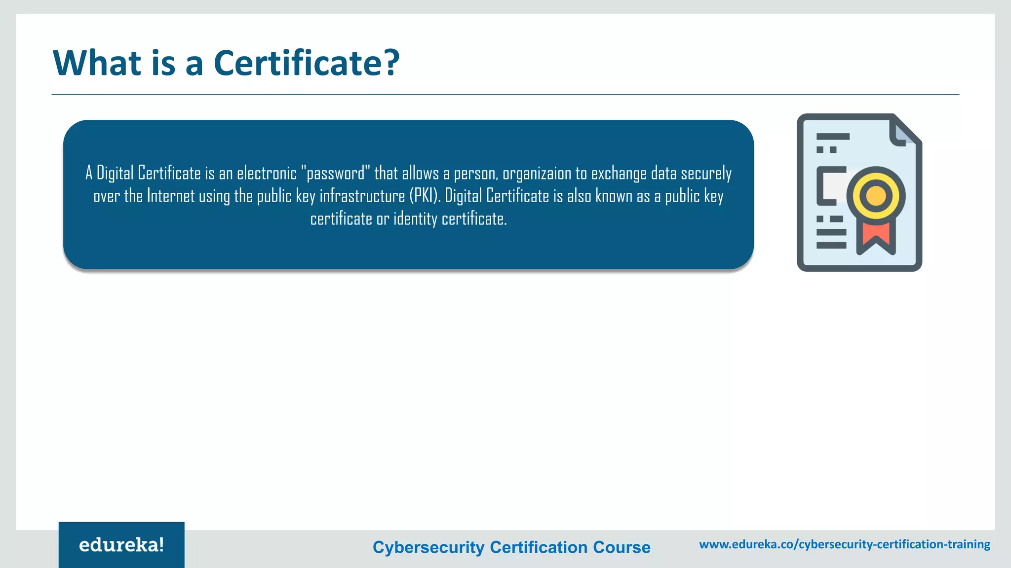 Cybersecurity Certification Course www.edureka.co/cybersecurity-certification-training
What is a Certificate?
A Digital Certificate is an electronic "password" that allows a person, organizaion to exchange data securely
over the Internet using the public key infrastructure (PKI). Digital Certificate is also known as a public key
certificate or identity certificate.
 