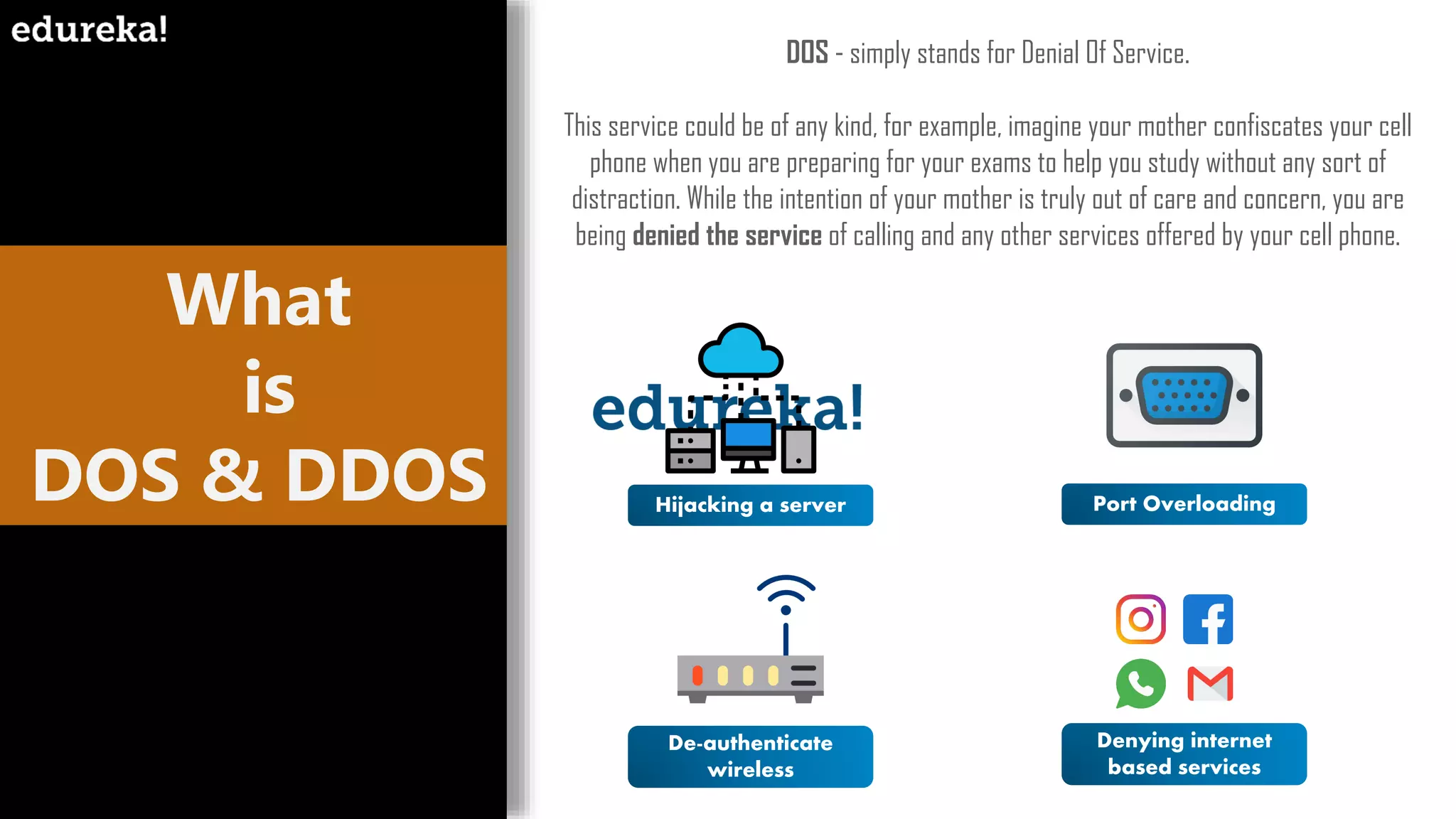 What
is
DOS & DDOS
DOS - simply stands for Denial Of Service.
This service could be of any kind, for example, imagine your mother confiscates your cell
phone when you are preparing for your exams to help you study without any sort of
distraction. While the intention of your mother is truly out of care and concern, you are
being denied the service of calling and any other services offered by your cell phone.
Hijacking a server Port Overloading
De-authenticate
wireless
Denying internet
based services
 