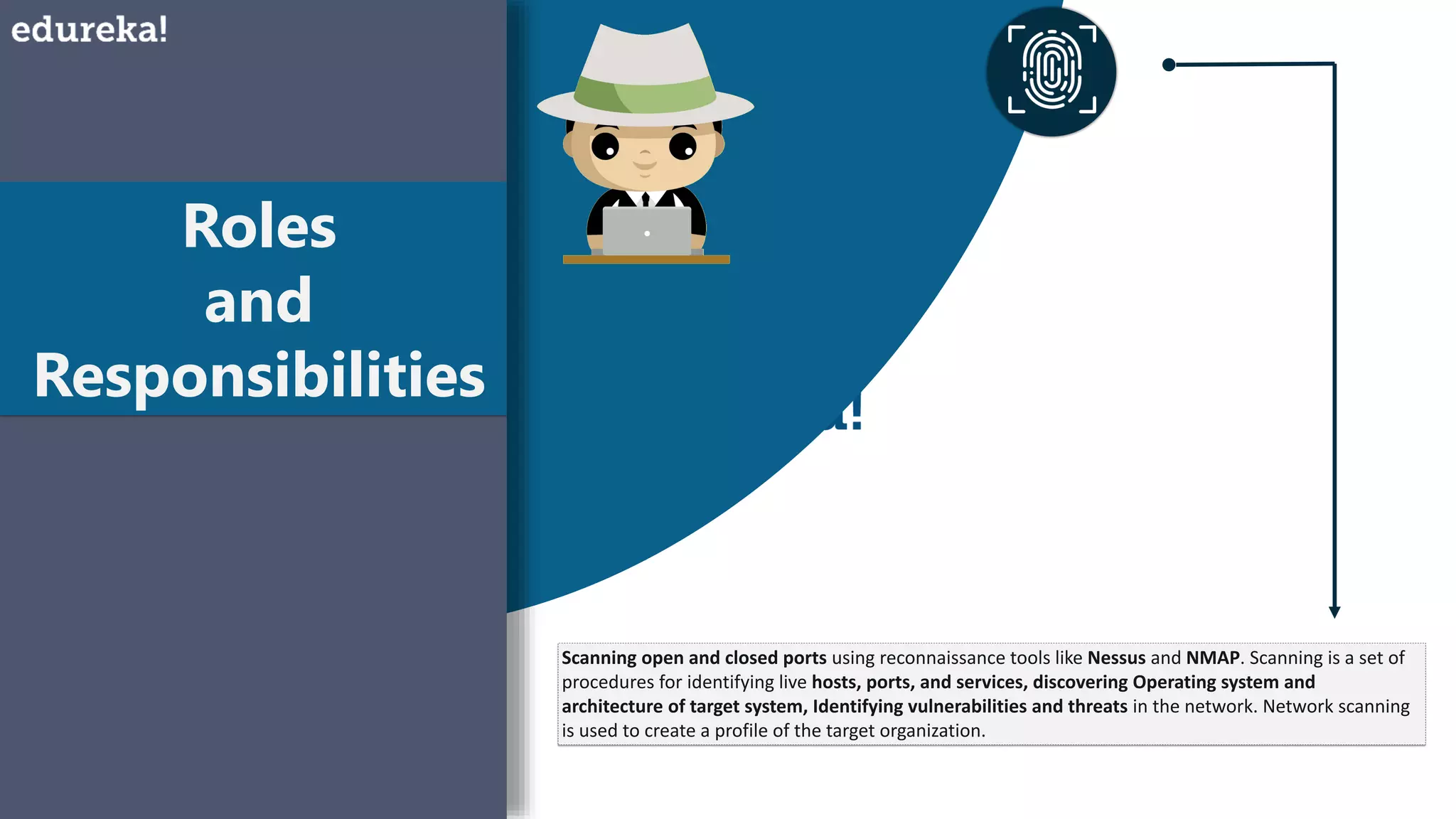Roles
and
Responsibilities
Scanning open and closed ports using reconnaissance tools like Nessus and NMAP. Scanning is a set of
procedures for identifying live hosts, ports, and services, discovering Operating system and
architecture of target system, Identifying vulnerabilities and threats in the network. Network scanning
is used to create a profile of the target organization.
 