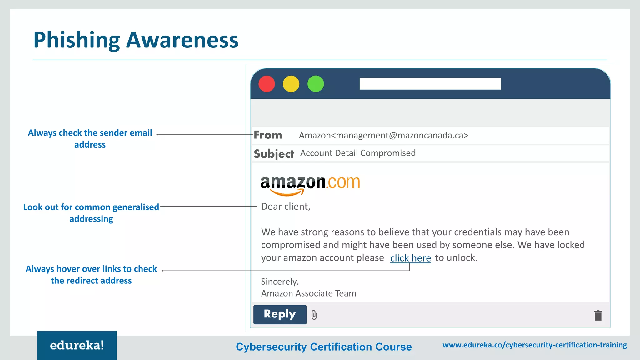 Cybersecurity Certification Course www.edureka.co/cybersecurity-certification-training
Phishing Awareness
From
Subject
Reply
Dear client,
We have strong reasons to believe that your credentials may have been
compromised and might have been used by someone else. We have locked
your amazon account please click here to unlock.
Sincerely,
Amazon Associate Team
Amazon<management@mazoncanada.ca>
Account Detail Compromised
click here
Always check the sender email
address
Look out for common generalised
addressing
Always hover over links to check
the redirect address
 