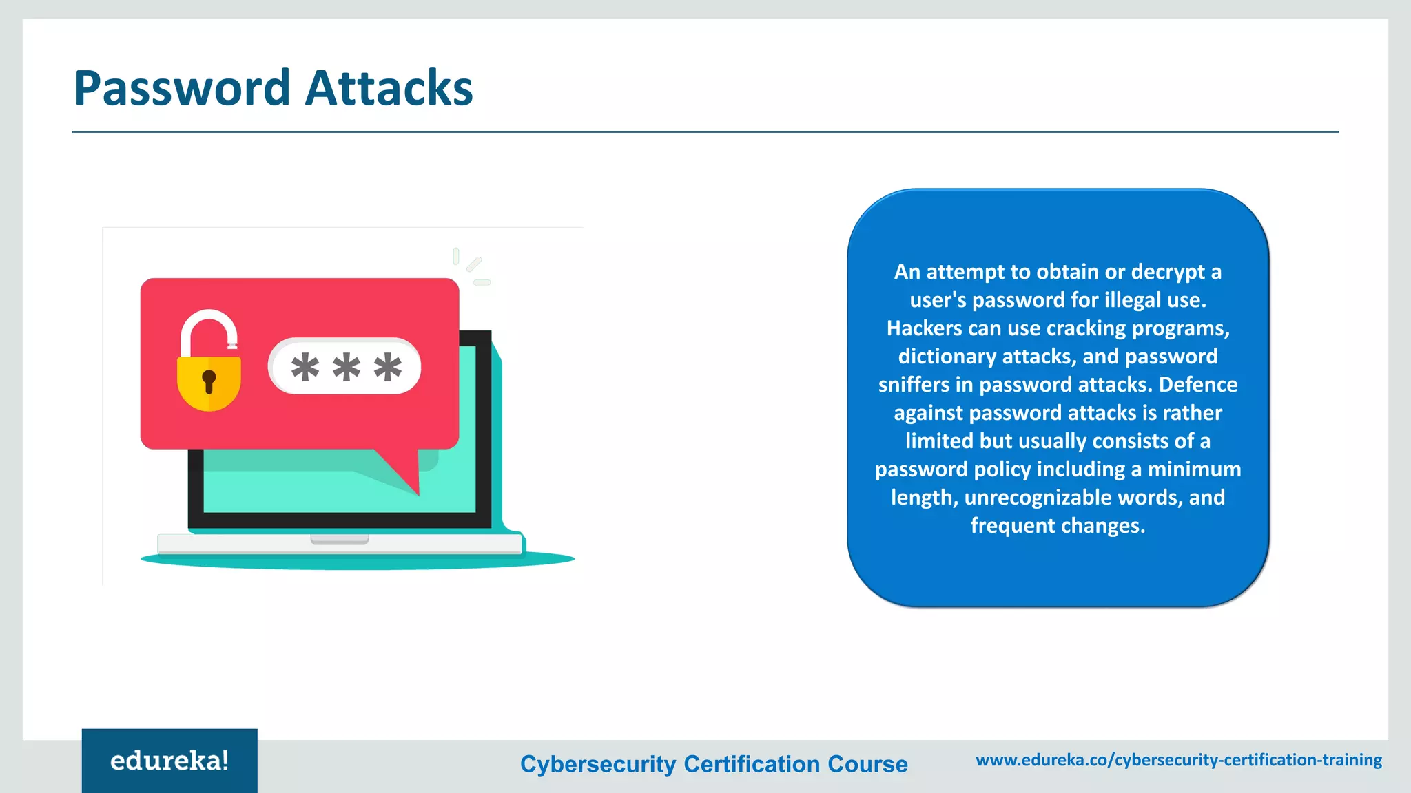 Cybersecurity Certification Course www.edureka.co/cybersecurity-certification-training
Password Attacks
An attempt to obtain or decrypt a
user's password for illegal use.
Hackers can use cracking programs,
dictionary attacks, and password
sniffers in password attacks. Defence
against password attacks is rather
limited but usually consists of a
password policy including a minimum
length, unrecognizable words, and
frequent changes.
 