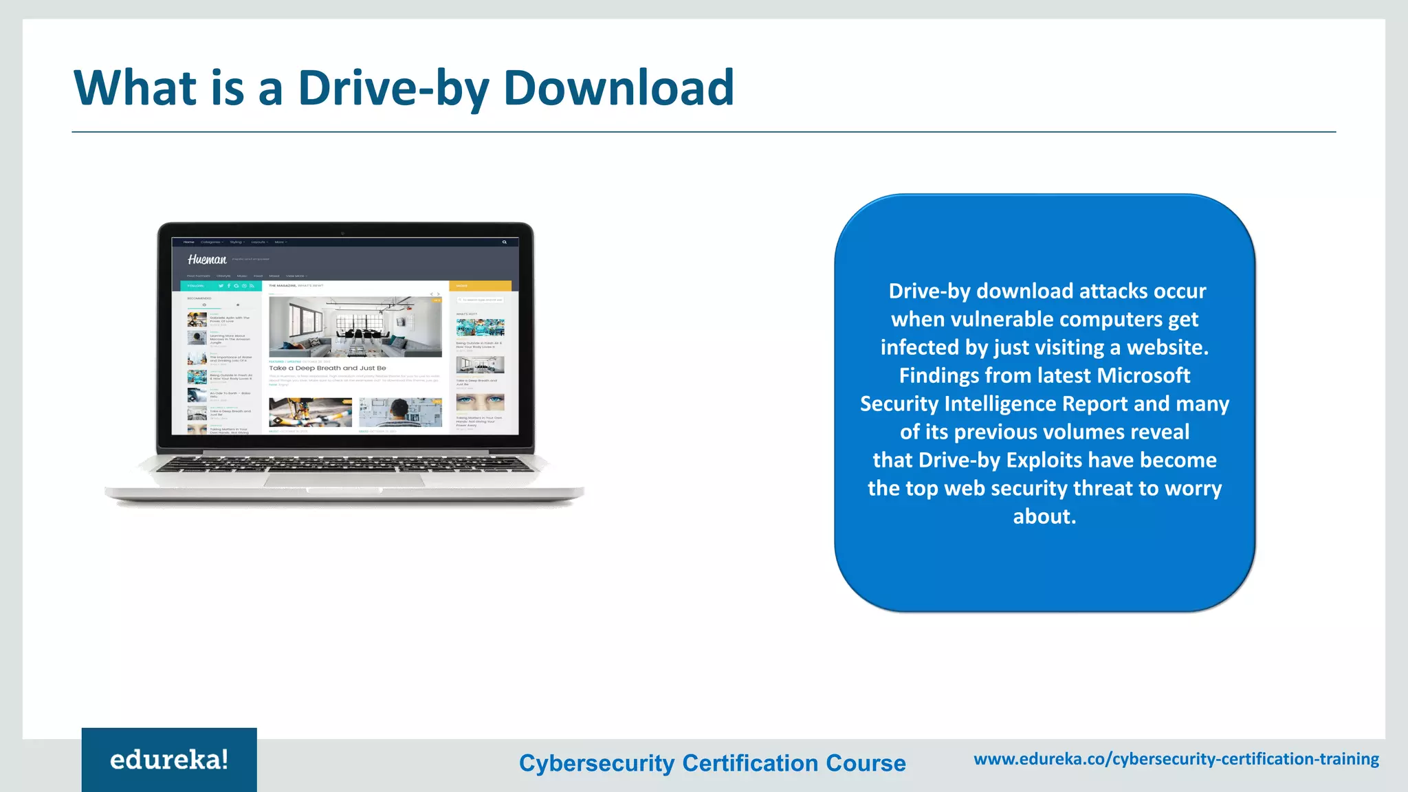 Cybersecurity Certification Course www.edureka.co/cybersecurity-certification-training
What is a Drive-by Download
Drive-by download attacks occur
when vulnerable computers get
infected by just visiting a website.
Findings from latest Microsoft
Security Intelligence Report and many
of its previous volumes reveal
that Drive-by Exploits have become
the top web security threat to worry
about.
 