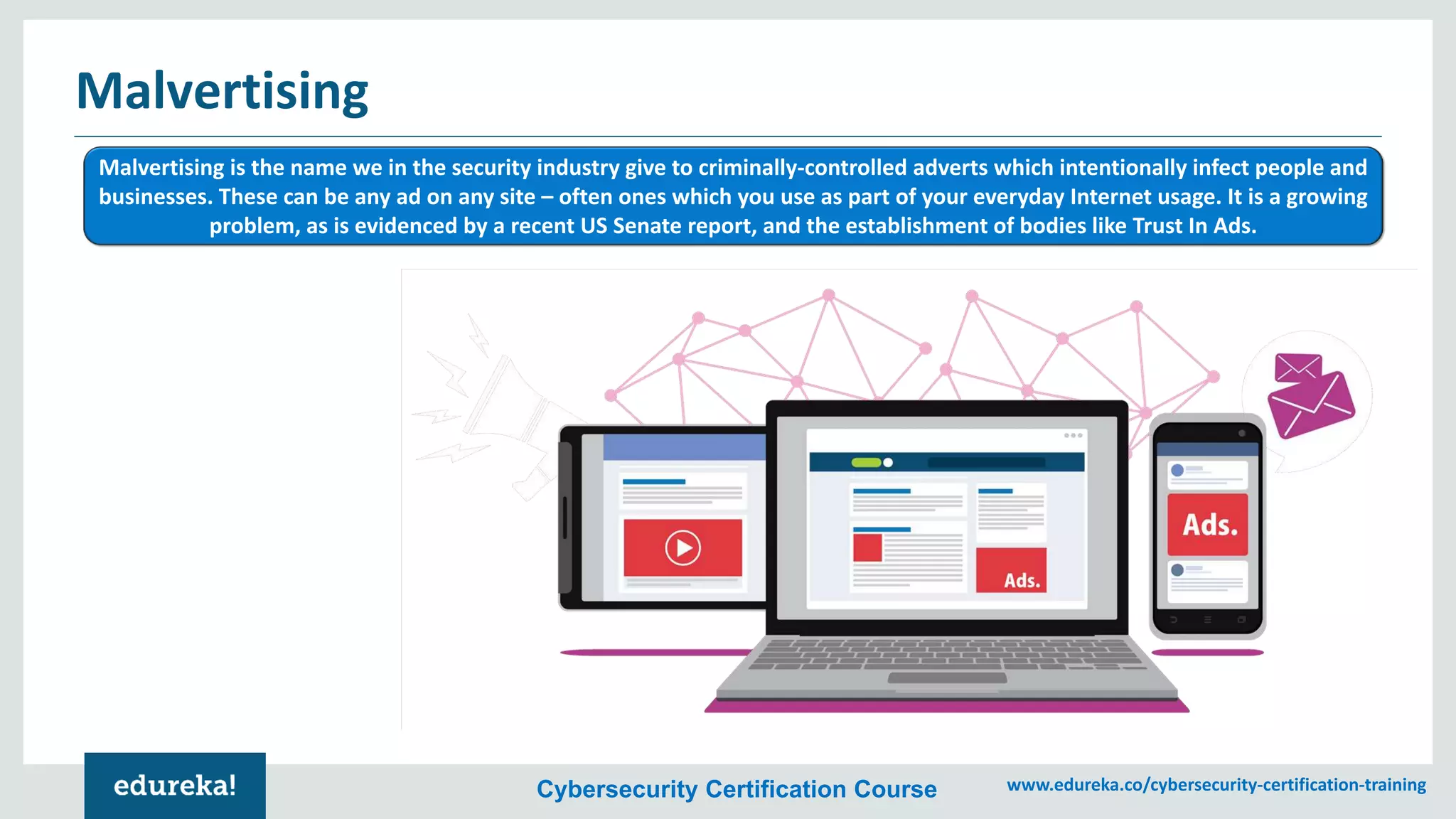 Cybersecurity Certification Course www.edureka.co/cybersecurity-certification-training
Malvertising
Malvertising is the name we in the security industry give to criminally-controlled adverts which intentionally infect people and
businesses. These can be any ad on any site – often ones which you use as part of your everyday Internet usage. It is a growing
problem, as is evidenced by a recent US Senate report, and the establishment of bodies like Trust In Ads.
 