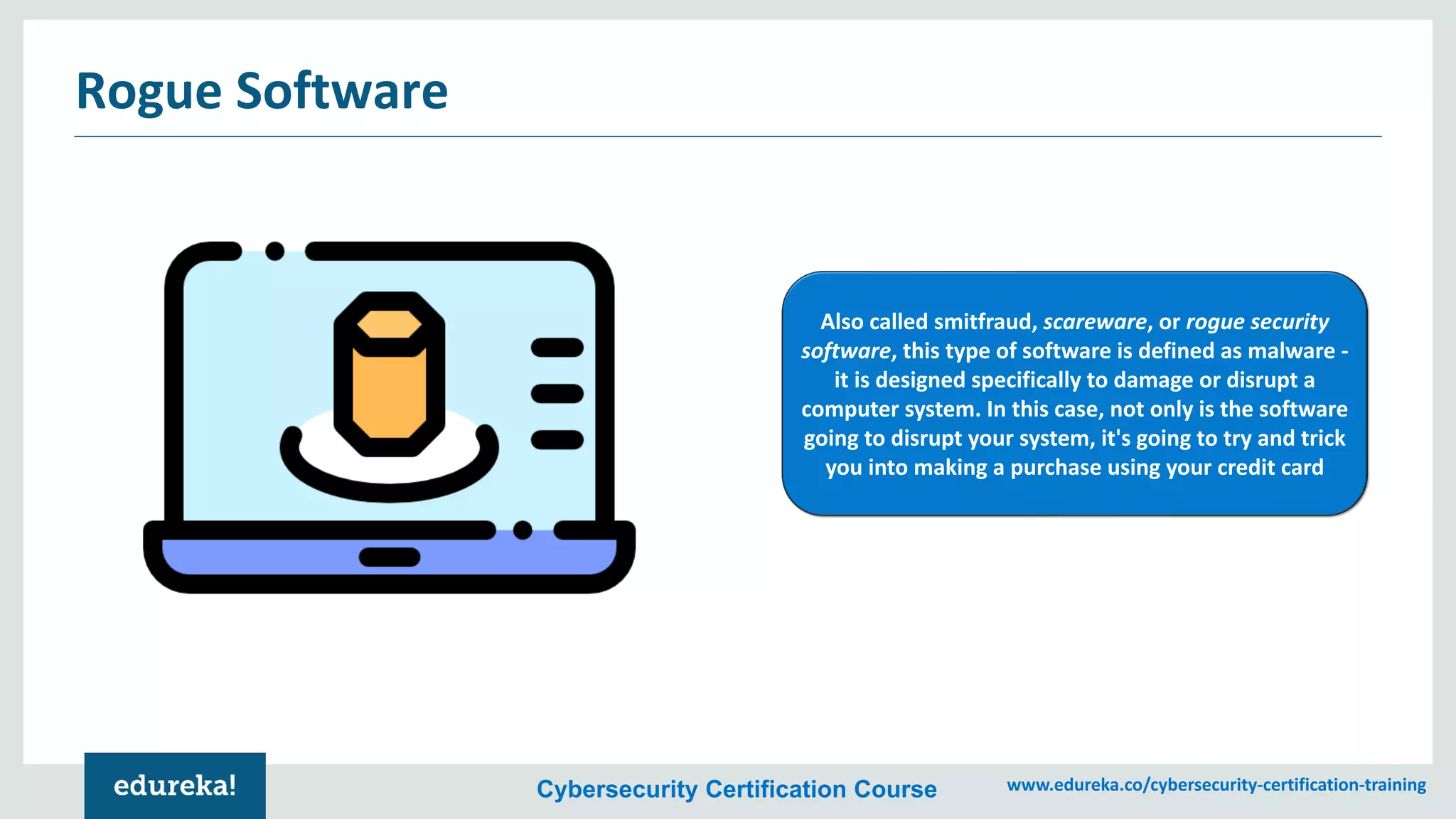 Cybersecurity Certification Course www.edureka.co/cybersecurity-certification-training
Rogue Software
Also called smitfraud, scareware, or rogue security
software, this type of software is defined as malware -
it is designed specifically to damage or disrupt a
computer system. In this case, not only is the software
going to disrupt your system, it's going to try and trick
you into making a purchase using your credit card
 