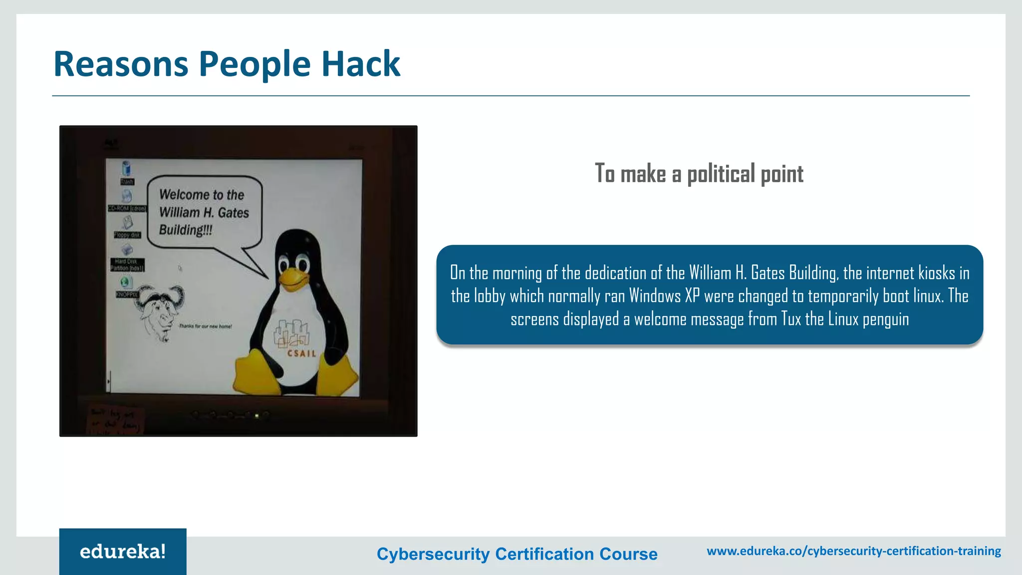 Cybersecurity Certification Course www.edureka.co/cybersecurity-certification-training
Reasons People Hack
On the morning of the dedication of the William H. Gates Building, the internet kiosks in
the lobby which normally ran Windows XP were changed to temporarily boot linux. The
screens displayed a welcome message from Tux the Linux penguin
To make a political point
 