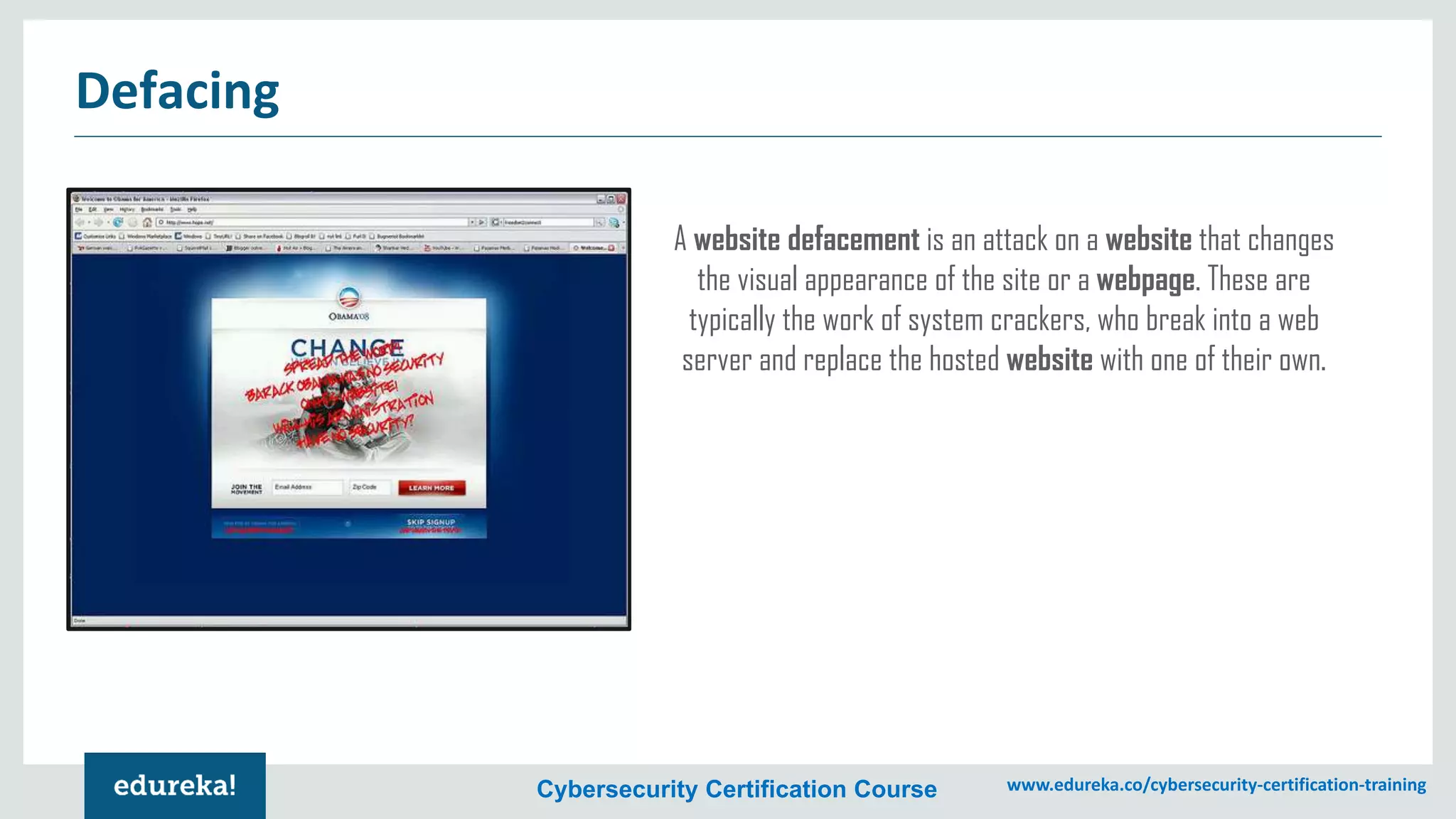 Cybersecurity Certification Course www.edureka.co/cybersecurity-certification-training
Defacing
A website defacement is an attack on a website that changes
the visual appearance of the site or a webpage. These are
typically the work of system crackers, who break into a web
server and replace the hosted website with one of their own.
 