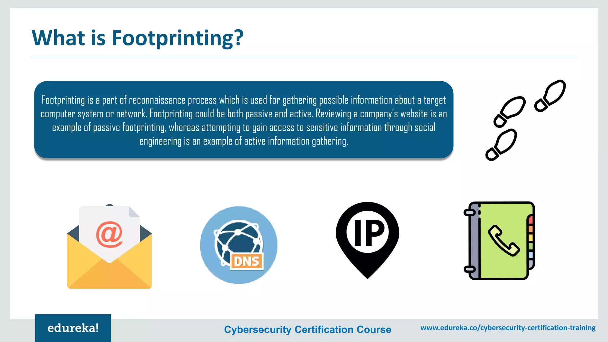 Cybersecurity Certification Course www.edureka.co/cybersecurity-certification-training
What is Footprinting?
Footprinting is a part of reconnaissance process which is used for gathering possible information about a target
computer system or network. Footprinting could be both passive and active. Reviewing a company’s website is an
example of passive footprinting, whereas attempting to gain access to sensitive information through social
engineering is an example of active information gathering.
 