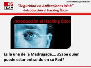 www.dsteamseguridad.com
“Seguridad en Aplicaciones Web”
-Introducción al Hacking Ético-
Es la una de la Madrugada…. ¿Sabe quien
puede estar entrando en su Red?
Introducción al Hacking Ético
 