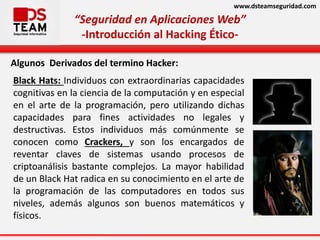 www.dsteamseguridad.com
“Seguridad en Aplicaciones Web”
-Introducción al Hacking Ético-
Algunos Derivados del termino Hacker:
Black Hats: Individuos con extraordinarias capacidades
cognitivas en la ciencia de la computación y en especial
en el arte de la programación, pero utilizando dichas
capacidades para fines actividades no legales y
destructivas. Estos individuos más comúnmente se
conocen como Crackers, y son los encargados de
reventar claves de sistemas usando procesos de
criptoanálisis bastante complejos. La mayor habilidad
de un Black Hat radica en su conocimiento en el arte de
la programación de las computadores en todos sus
niveles, además algunos son buenos matemáticos y
físicos.
 