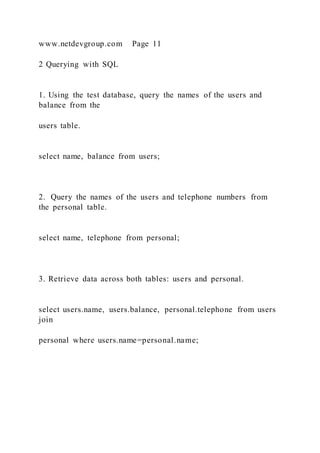 www.netdevgroup.com Page 11
2 Querying with SQL
1. Using the test database, query the names of the users and
balance from the
users table.
select name, balance from users;
2. Query the names of the users and telephone numbers from
the personal table.
select name, telephone from personal;
3. Retrieve data across both tables: users and personal.
select users.name, users.balance, personal.telephone from users
join
personal where users.name=personal.name;
 