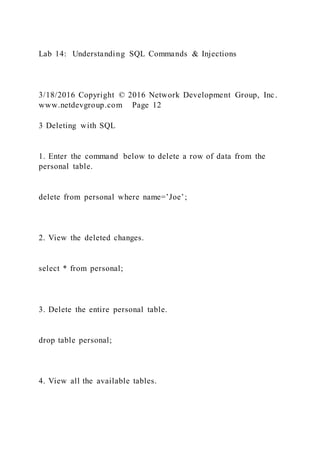 Lab 14: Understanding SQL Commands & Injections
3/18/2016 Copyright © 2016 Network Development Group, Inc.
www.netdevgroup.com Page 12
3 Deleting with SQL
1. Enter the command below to delete a row of data from the
personal table.
delete from personal where name=’Joe’;
2. View the deleted changes.
select * from personal;
3. Delete the entire personal table.
drop table personal;
4. View all the available tables.
 
