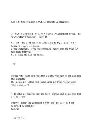Lab 14: Understanding SQL Commands & Injections
3/18/2016 Copyright © 2016 Network Development Group, Inc.
www.netdevgroup.com Page 15
6. Test if the application is vulnerable to SQL injection by
trying a simple test using
a true statement. Type the command below into the User ID
text field followed
by clicking the Submit button.
1=1
Notice what happened was that a query was sent to the database
that executed
the following: select first_name,surname from “some table”
where user_id=1
7. Display all records that are false (empty) and all records that
are true (not
empty). Enter the command below into the User ID field
followed by clicking
Submit.
1’ or ‘0’=’0
 