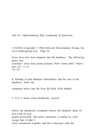 Lab 14: Understanding SQL Commands & Injections
3/18/2016 Copyright © 2016 Network Development Group, Inc.
www.netdevgroup.com Page 16
Users have now been dumped into the database. The following
query was
executed: select first_name,surname from “some table” where
user_id = 1’ or
‘0’=’0’;
8. Attempt to pull database information and the user of the
database. Enter the
command below into the User ID field, click Submit.
1’ or 1=1 union select database(), user()#
Notice the database() command returns the database name of
dvwa and its user
[email protected] The union statement is similar to “join”
except that it links 2
select statements together and the # character ends the
 