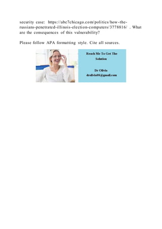 security case: https://abc7chicago.com/politics/how -the-
russians-penetrated-illinois-election-computers/3778816/ . What
are the consequences of this vulnerability?
Please follow APA formatting style. Cite all sources.
 
