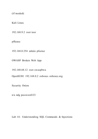 (if needed)
Kali Linux
192.168.9.2 root toor
pfSense
192.168.0.254 admin pfsense
OWASP Broken Web App
192.168.68.12 root owaspbwa
OpenSUSE 192.168.0.2 osboxes osboxes.org
Security Onion
n/a ndg password123
Lab 14: Understanding SQL Commands & Injections
 