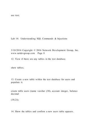 use test;
Lab 14: Understanding SQL Commands & Injections
3/18/2016 Copyright © 2016 Network Development Group, Inc.
www.netdevgroup.com Page 8
12. View if there are any tables in the test database.
show tables;
13. Create a new table within the test database for users and
populate it.
create table users (name varchar (30), account integer, balance
decimal
(10,2));
14. Show the tables and confirm a new users table appears.
 