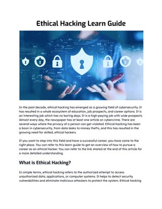 Ethical Hacking Learn Guide
In the past decade, ethical hacking has emerged as a growing field of cybersecurity. It
has resulted in a whole ecosystem of education, job prospects, and career options. It is
an interesting job which has no boring days. It is a high-paying job with wide prospects.
Almost every day, the newspaper has at least one article on cybercrime. There are
several ways where the privacy of a person can get violated. Ethical hacking has been
a boon in cybersecurity, from data leaks to money thefts, and this has resulted in the
growing need for skilled, ethical hackers.
If you want to step into this field and have a successful career, you have come to the
right place. You can refer to this learn guide to get an overview of how to pursue a
career as an ethical hacker. You can refer to the link shared at the end of this article for
a more detailed understanding.
What is Ethical Hacking?
In simple terms, ethical hacking refers to the authorized attempt to access
unauthorized data, applications, or computer systems. It helps to detect security
vulnerabilities and eliminate malicious attackers to protect the system. Ethical hacking
 