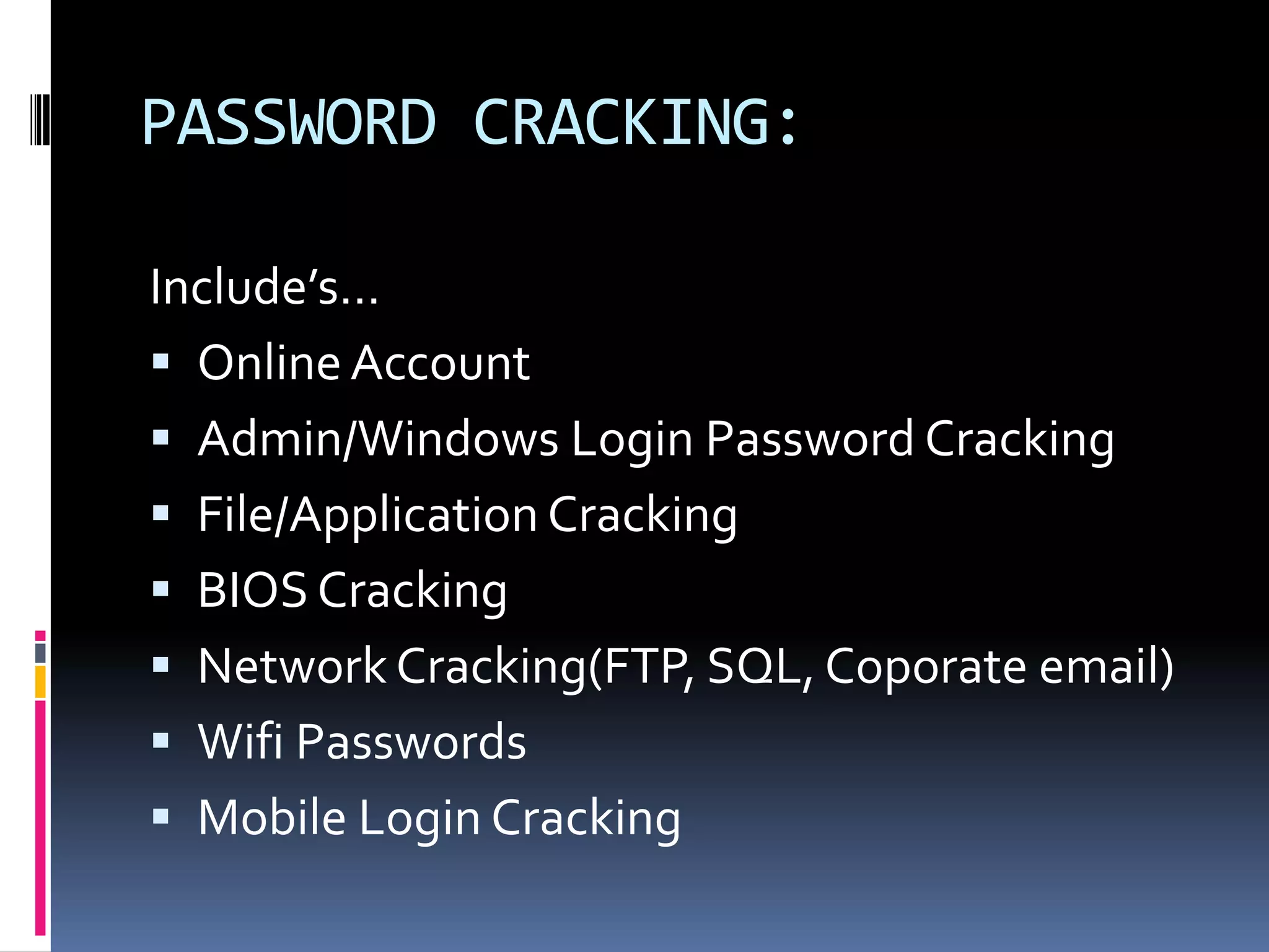 PASSWORD CRACKING:

Include’s…
 Online Account
 Admin/Windows Login Password Cracking
 File/Application Cracking
 BIOS Cracking
 Network Cracking(FTP, SQL, Coporate email)
 Wifi Passwords
 Mobile Login Cracking
 