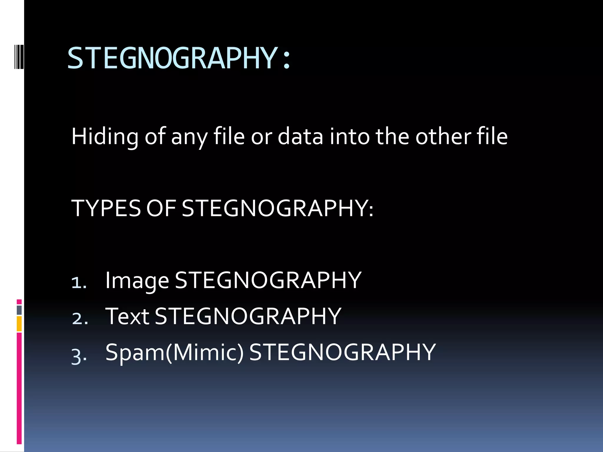 STEGNOGRAPHY:

Hiding of any file or data into the other file

TYPES OF STEGNOGRAPHY:

1. Image STEGNOGRAPHY
2. Text STEGNOGRAPHY
3. Spam(Mimic) STEGNOGRAPHY
 