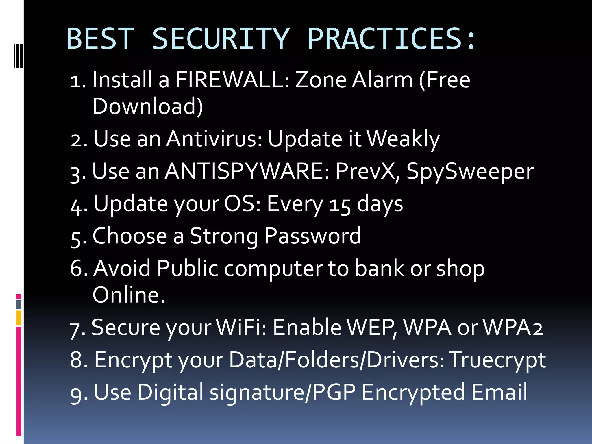 BEST SECURITY PRACTICES:
1. Install a FIREWALL: Zone Alarm (Free
   Download)
2. Use an Antivirus: Update it Weakly
3. Use an ANTISPYWARE: PrevX, SpySweeper
4. Update your OS: Every 15 days
5. Choose a Strong Password
6. Avoid Public computer to bank or shop
   Online.
7. Secure your WiFi: Enable WEP, WPA or WPA2
8. Encrypt your Data/Folders/Drivers: Truecrypt
9. Use Digital signature/PGP Encrypted Email
 