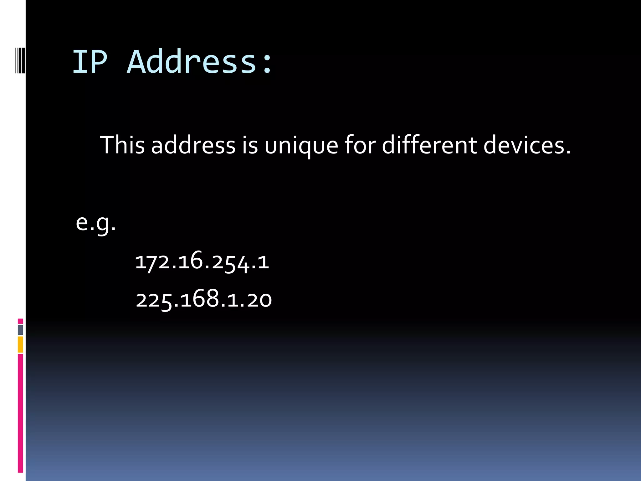 IP Address:

  This address is unique for different devices.

e.g.
       172.16.254.1
       225.168.1.20
 