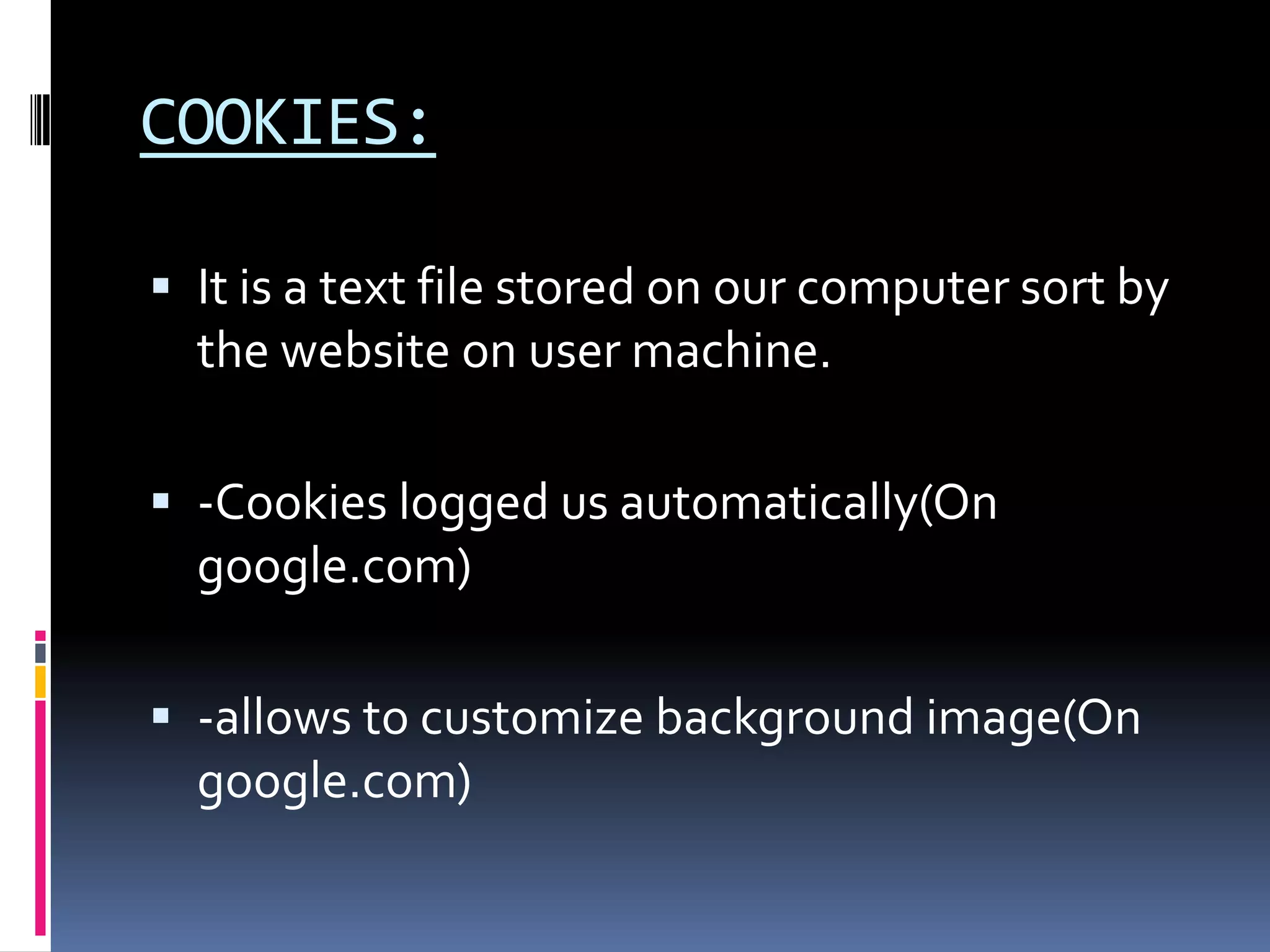 COOKIES:

 It is a text file stored on our computer sort by
  the website on user machine.

 -Cookies logged us automatically(On
  google.com)

 -allows to customize background image(On
  google.com)
 