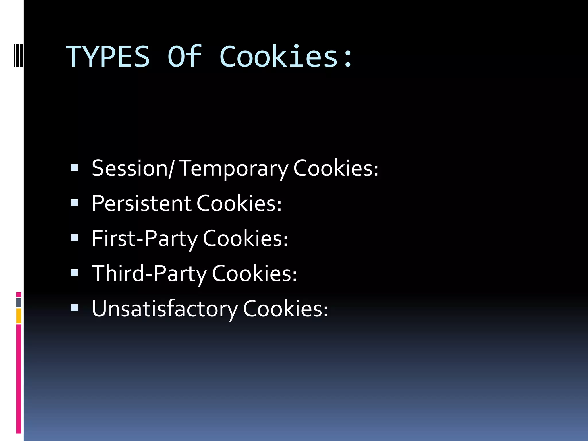 TYPES Of Cookies:


 Session/ Temporary Cookies:
 Persistent Cookies:
 First-Party Cookies:
 Third-Party Cookies:
 Unsatisfactory Cookies:
 