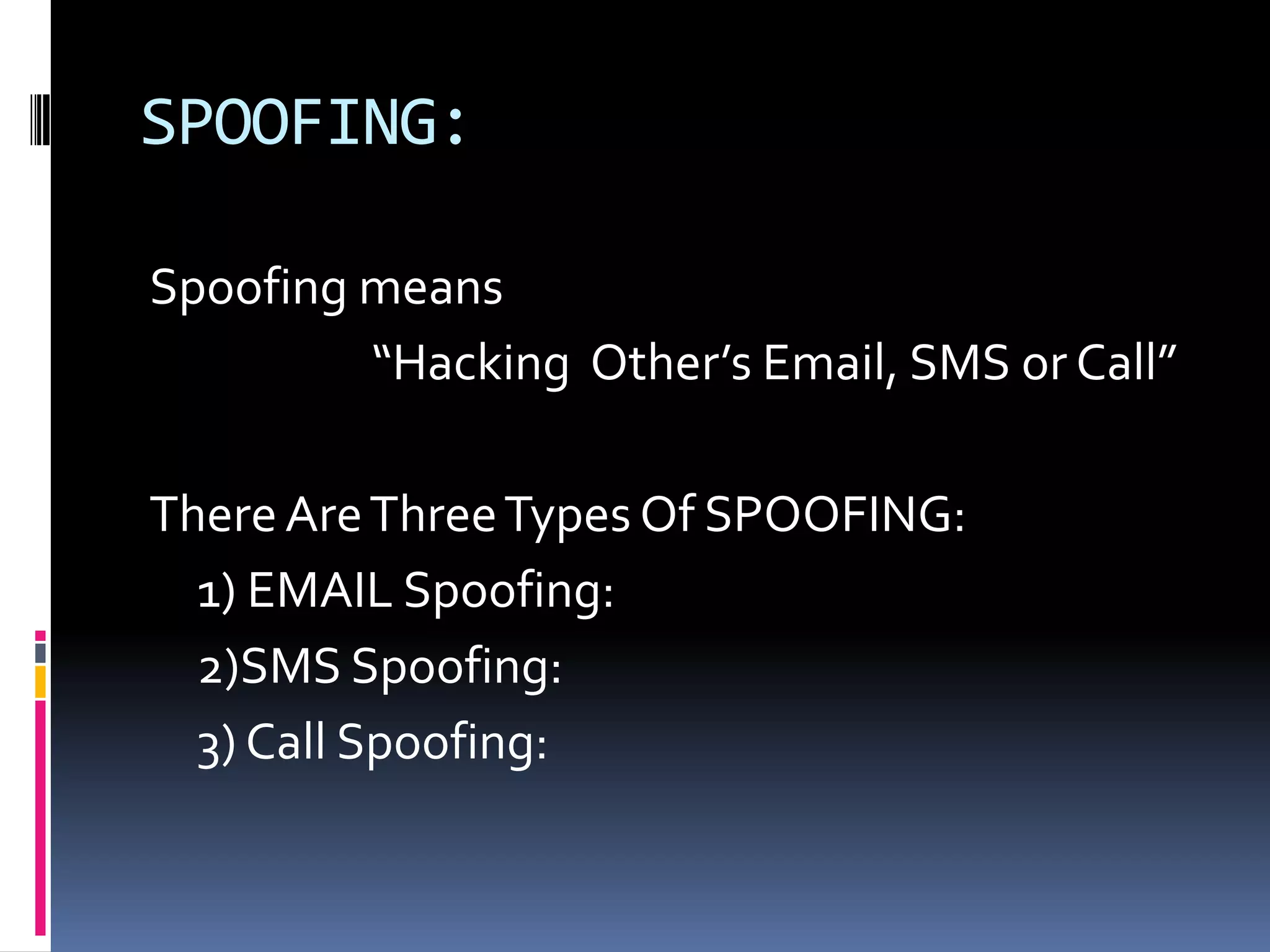 SPOOFING:

Spoofing means
         “Hacking Other’s Email, SMS or Call”

There Are Three Types Of SPOOFING:
  1) EMAIL Spoofing:
  2)SMS Spoofing:
  3) Call Spoofing:
 