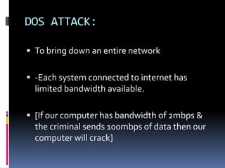 DOS ATTACK:

 To bring down an entire network


 -Each system connected to internet has
  limited bandwidth available.

 [If our computer has bandwidth of 2mbps &
  the criminal sends 100mbps of data then our
  computer will crack]
 