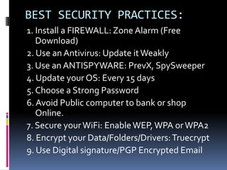 BEST SECURITY PRACTICES:
1. Install a FIREWALL: Zone Alarm (Free
   Download)
2. Use an Antivirus: Update it Weakly
3. Use an ANTISPYWARE: PrevX, SpySweeper
4. Update your OS: Every 15 days
5. Choose a Strong Password
6. Avoid Public computer to bank or shop
   Online.
7. Secure your WiFi: Enable WEP, WPA or WPA2
8. Encrypt your Data/Folders/Drivers: Truecrypt
9. Use Digital signature/PGP Encrypted Email
 